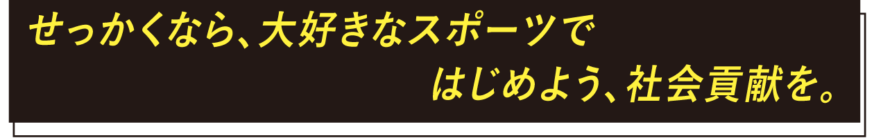 せっかくなら、大好きなスポーツではじめよう、社会貢献を。